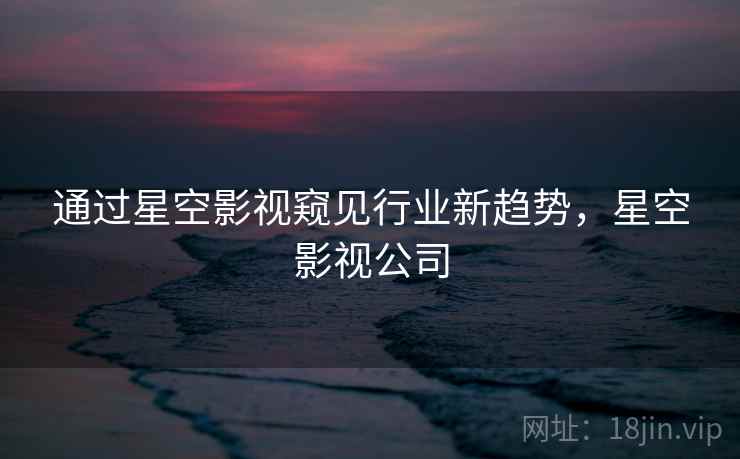 通过星空影视窥见行业新趋势，星空影视公司  第2张