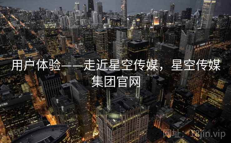 用户体验——走近星空传媒，星空传媒集团官网  第2张