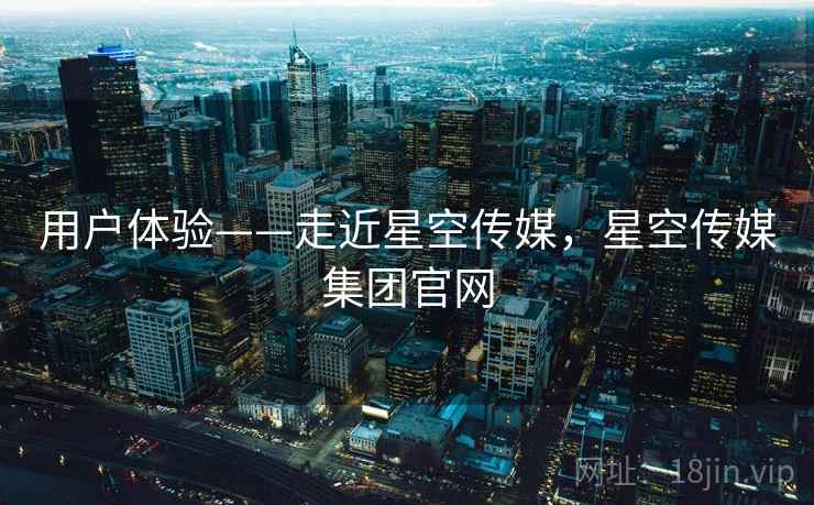 用户体验——走近星空传媒，星空传媒集团官网  第1张
