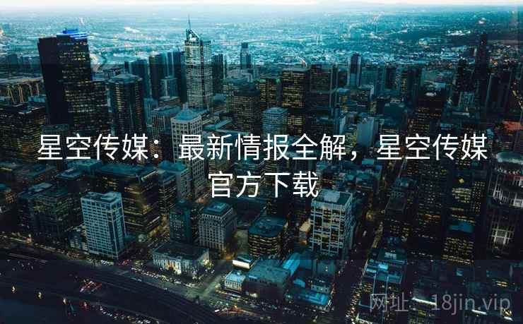 星空传媒：最新情报全解，星空传媒官方下载  第2张