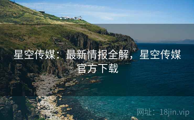 星空传媒：最新情报全解，星空传媒官方下载  第1张