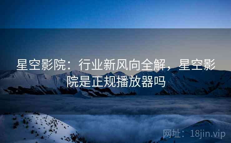 星空影院：行业新风向全解，星空影院是正规播放器吗  第2张