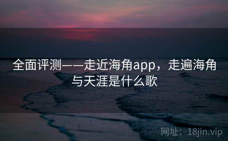 全面评测——走近海角app，走遍海角与天涯是什么歌  第2张