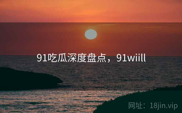 91吃瓜深度盘点，91wiill
