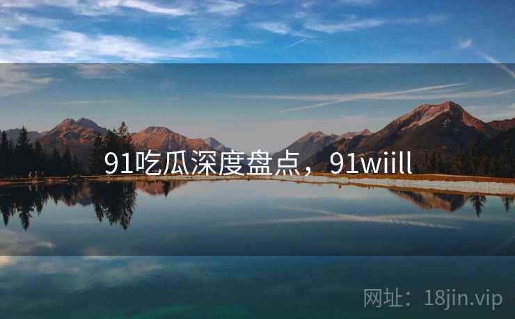91吃瓜深度盘点，91wiill