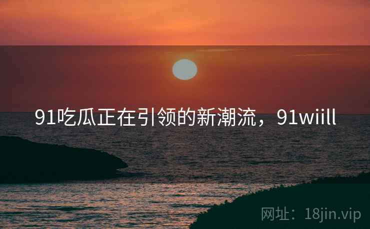 91吃瓜正在引领的新潮流，91wiill